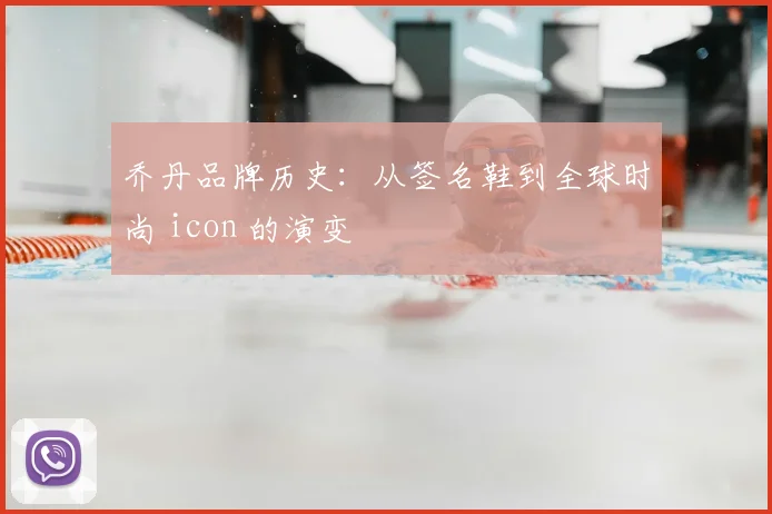 乔丹品牌历史：从签名鞋到全球时尚 icon 的演变