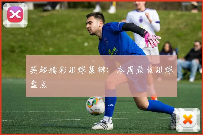 英超精彩进球集锦：本周最佳进球盘点