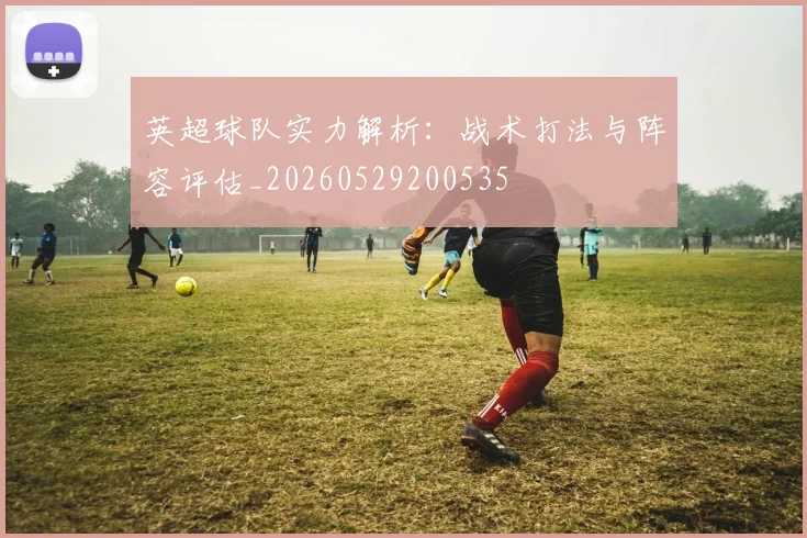 英超球队实力解析：战术打法与阵容评估_20260529200535