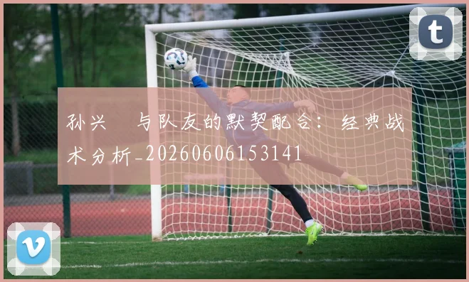 孙兴慜与队友的默契配合：经典战术分析_20260606153141