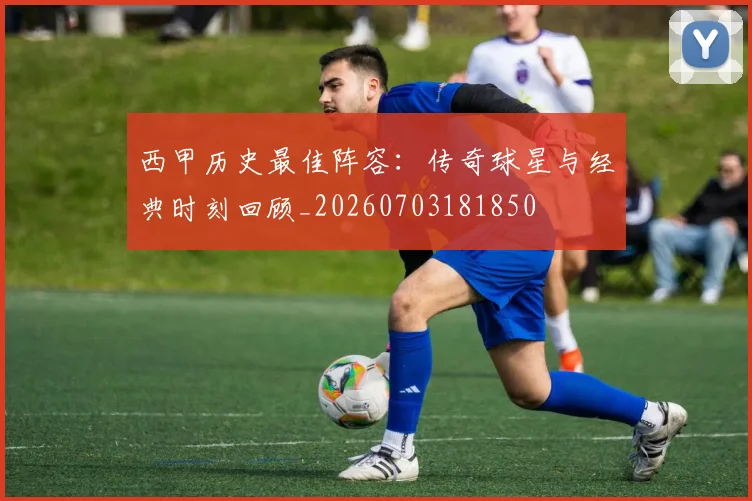 西甲历史最佳阵容：传奇球星与经典时刻回顾_20260703181850