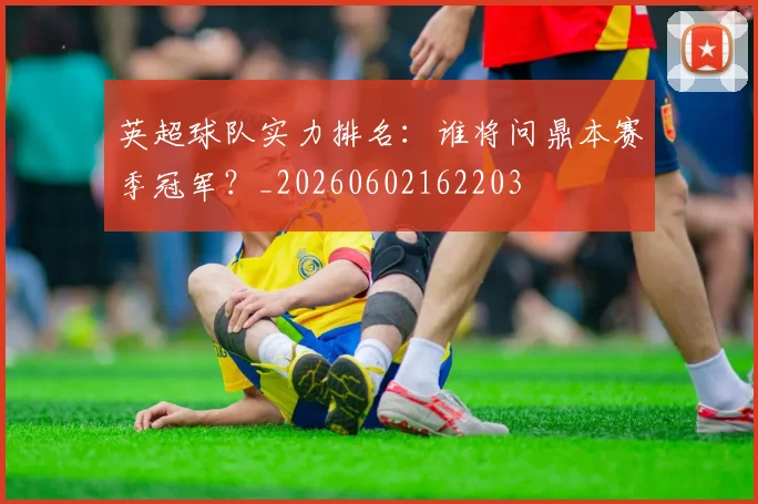 英超球队实力排名：谁将问鼎本赛季冠军？_20260602162203